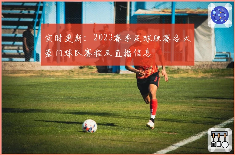 实时更新：2023赛季足球联赛各大豪门球队赛程及直播信息