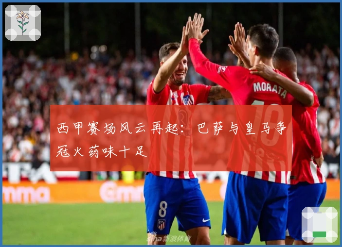 西甲赛场风云再起：巴萨与皇马争冠火药味十足