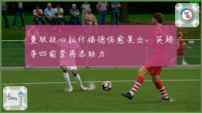 曼联核心拉什福德伤愈复出，英超争四前景再添助力