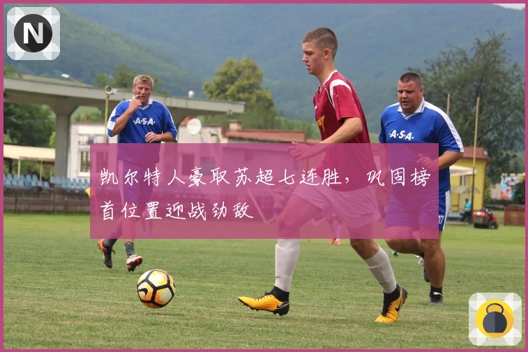 凯尔特人豪取苏超七连胜，巩固榜首位置迎战劲敌