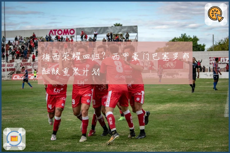 梅西荣耀回归？西甲豪门巴塞罗那酝酿重聚计划