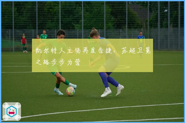 凯尔特人主场再度告捷,苏超卫冕之路步步为营