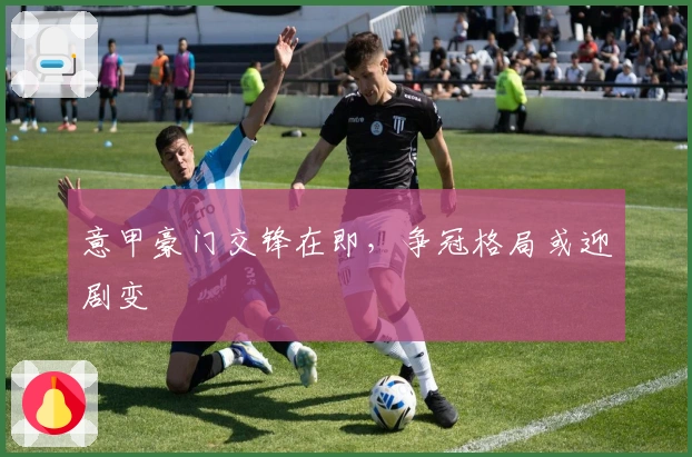 意甲豪门交锋在即,争冠格局或迎剧变