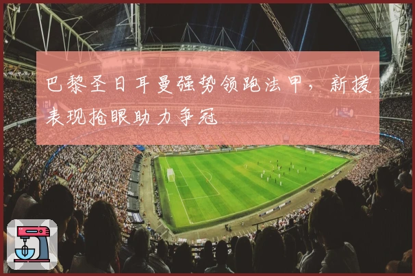 巴黎圣日耳曼强势领跑法甲，新援表现抢眼助力争冠