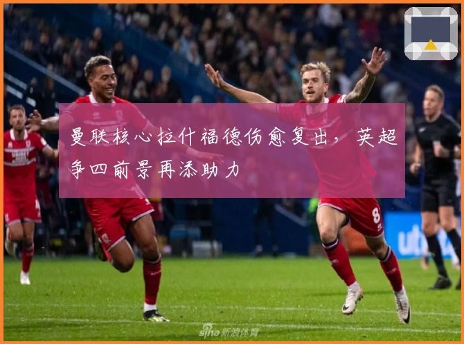 曼联核心拉什福德伤愈复出，英超争四前景再添助力