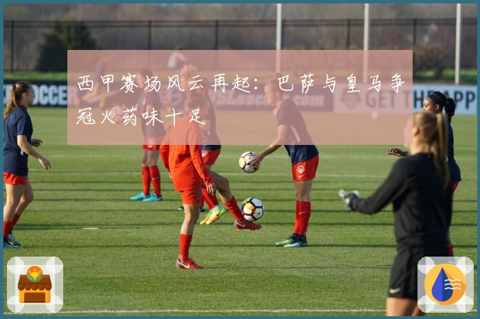 西甲赛场风云再起：巴萨与皇马争冠火药味十足