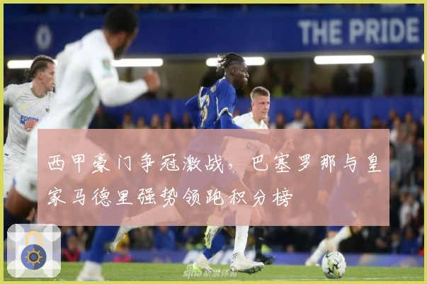 西甲豪门争冠激战，巴塞罗那与皇家马德里强势领跑积分榜