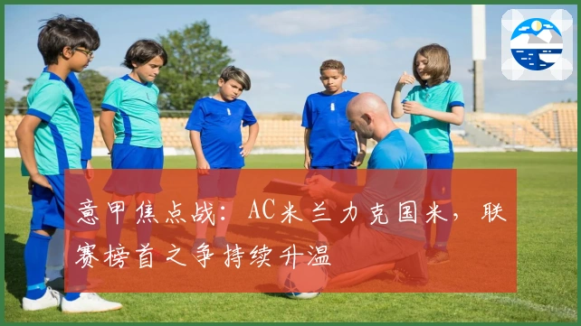 意甲焦点战:AC米兰力克国米,联赛榜首之争持续升温