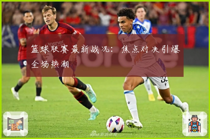 篮球联赛最新战况：焦点对决引爆全场热潮