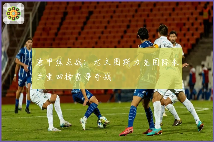 意甲焦点战：尤文图斯力克国际米兰重回榜首争夺战