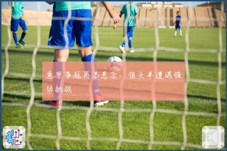 意甲争冠再添悬念，领头羊遭遇强劲挑战