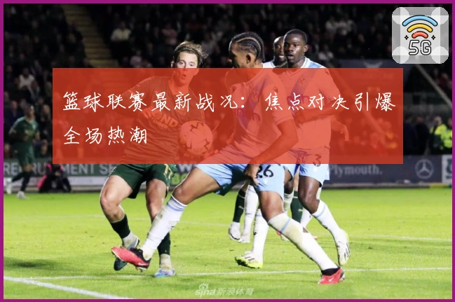 篮球联赛最新战况：焦点对决引爆全场热潮