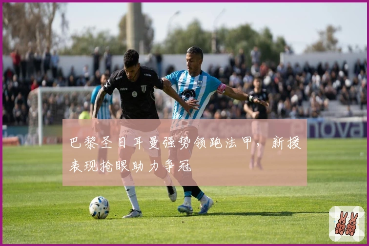 巴黎圣日耳曼强势领跑法甲，新援表现抢眼助力争冠