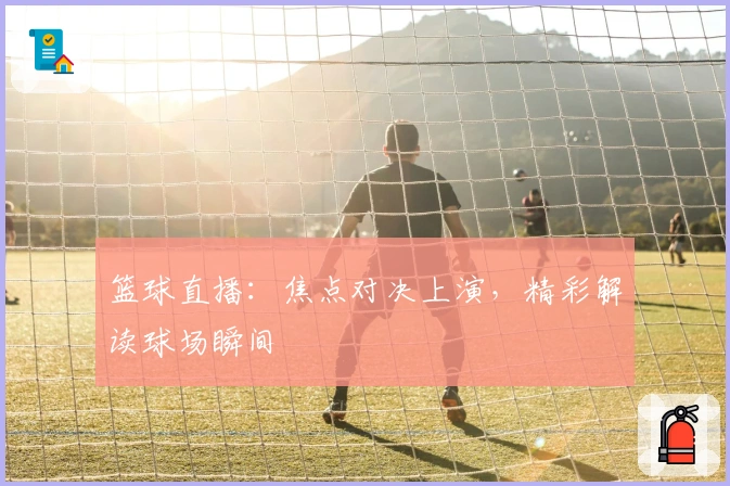 篮球直播：焦点对决上演，精彩解读球场瞬间